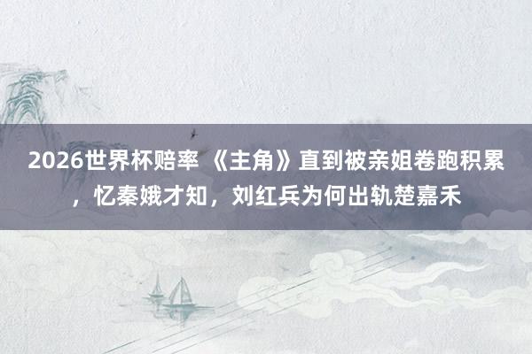 2026世界杯赔率 《主角》直到被亲姐卷跑积累，忆秦娥才知，刘红兵为何出轨楚嘉禾