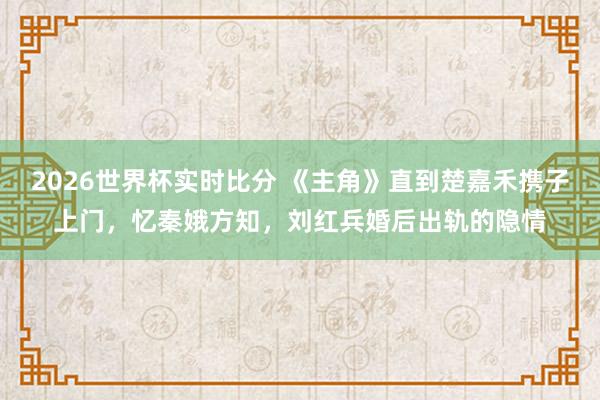 2026世界杯实时比分 《主角》直到楚嘉禾携子上门，忆秦娥方知，刘红兵婚后出轨的隐情