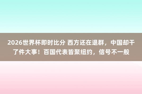 2026世界杯即时比分 西方还在退群，中国却干了件大事！百国代表皆聚纽约，信号不一般