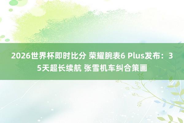 2026世界杯即时比分 荣耀腕表6 Plus发布：35天超长续航 张雪机车纠合策画