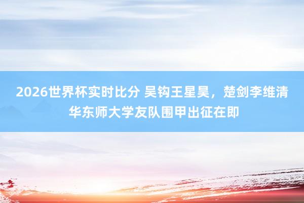 2026世界杯实时比分 吴钩王星昊，楚剑李维清 华东师大学友队围甲出征在即