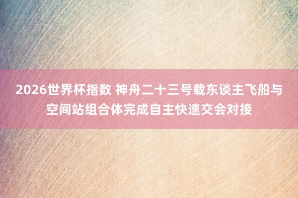 2026世界杯指数 神舟二十三号载东谈主飞船与空间站组合体完成自主快速交会对接
