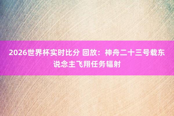 2026世界杯实时比分 回放：神舟二十三号载东说念主飞翔任务辐射