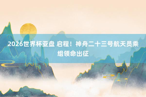 2026世界杯亚盘 启程！神舟二十三号航天员乘组领命出征