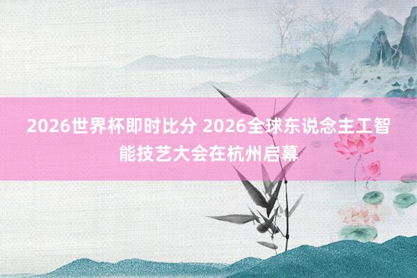 2026世界杯即时比分 2026全球东说念主工智能技艺大会在杭州启幕