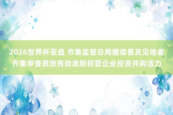 2026世界杯亚盘 市集监管总局握续普及见地者齐集审查质效有劲激励民营企业投资并购活力
