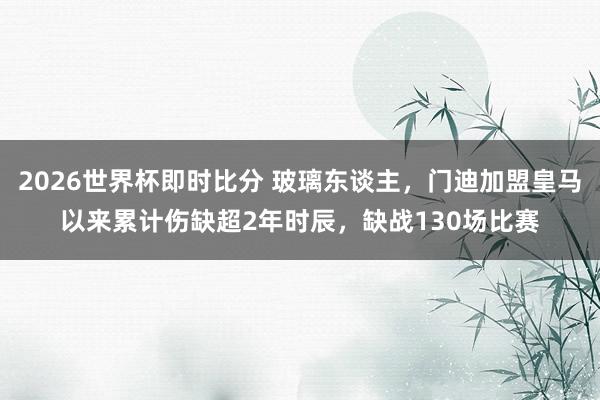 2026世界杯即时比分 玻璃东谈主，门迪加盟皇马以来累计伤缺超2年时辰，缺战130场比赛