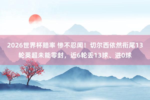 2026世界杯赔率 惨不忍闻！切尔西依然衔尾13轮英超未能零封，近6轮丢13球、进0球