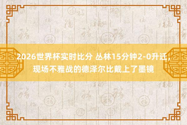 2026世界杯实时比分 丛林15分钟2-0升迁，<a href=