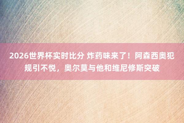 2026世界杯实时比分 炸药味来了！阿森西奥犯规引不悦，奥尔莫与他和维尼修斯突破