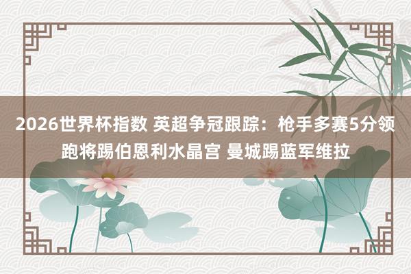 2026世界杯指数 英超争冠跟踪：枪手多赛5分领跑将踢伯恩利水晶宫 曼城踢蓝军维拉