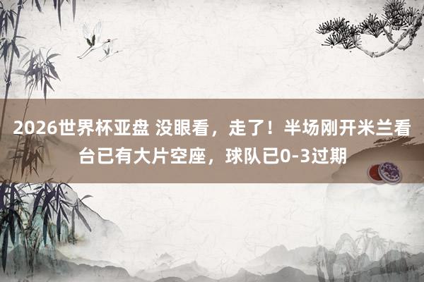 2026世界杯亚盘 没眼看，走了！半场刚开米兰看台已有大片空座，球队已0-3过期