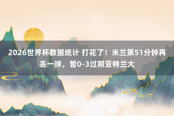 2026世界杯数据统计 打花了！米兰第51分钟再丢一球，暂0-3过期亚特兰大