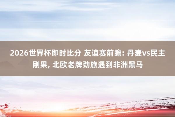 2026世界杯即时比分 友谊赛前瞻: 丹麦vs民主刚果， 北欧老牌劲旅遇到非洲黑马