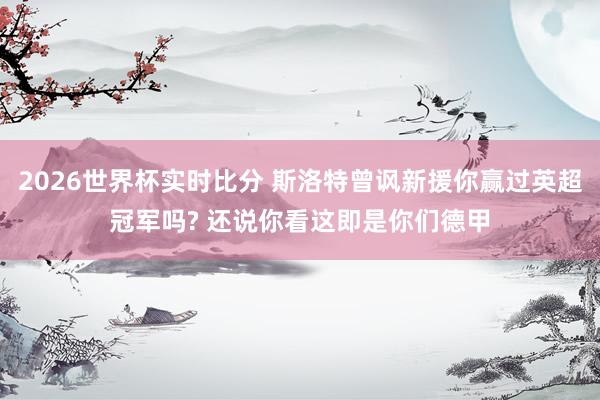 2026世界杯实时比分 斯洛特曾讽新援你赢过英超冠军吗? 还说你看这即是你们德甲
