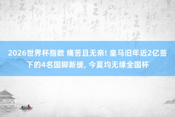2026世界杯指数 痛苦且无奈! 皇马旧年近2亿签下的4名国脚新援， 今夏均无缘全国杯