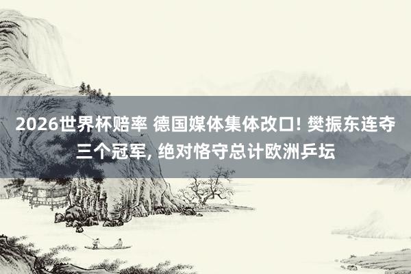 2026世界杯赔率 德国媒体集体改口! 樊振东连夺三个冠军， 绝对恪守总计欧洲乒坛