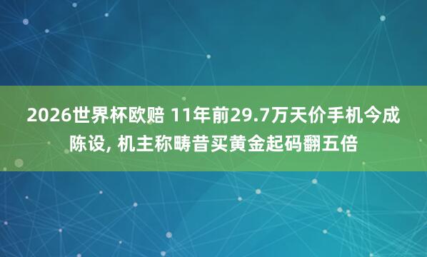 2026世界杯欧赔 11年前29.7万天价手机今成陈设， 机主称畴昔买黄金起码翻五倍