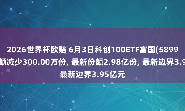 2026世界杯欧赔 6月3日科创100ETF富国(589950)份额减少300.00万份， 最新份额2.98亿份， 最新边界3.95亿元