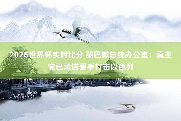 2026世界杯实时比分 黎巴嫩总统办公室：真主党已承诺罢手打击以色列