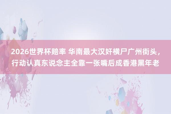 2026世界杯赔率 华南最大汉奸横尸广州街头，行动认真东说念主全靠一张嘴后成香港黑年老