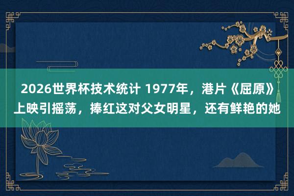 2026世界杯技术统计 1977年，港片《屈原》上映引摇荡，捧红这对父女明星，还有鲜