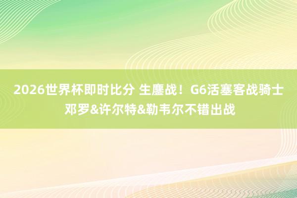 2026世界杯即时比分 生鏖战！G6活塞客战骑士 邓罗&许尔特&勒韦尔不错出战
