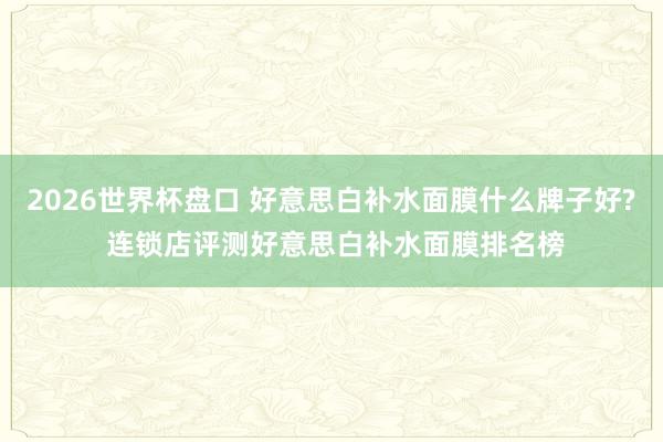 2026世界杯盘口 好意思白补水面膜什么牌子好? 连锁店评测好意思白补水面膜排名榜