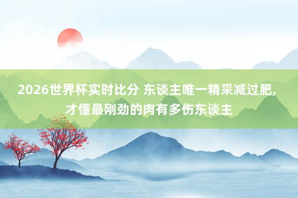 2026世界杯实时比分 东谈主唯一精采减过肥， 才懂最刚劲的肉有多伤东谈主