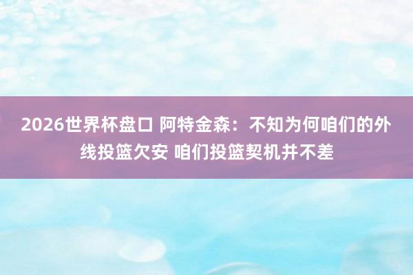 2026世界杯盘口 阿特金森：不知为何咱们的外线投篮欠安 咱们投篮契机并不差