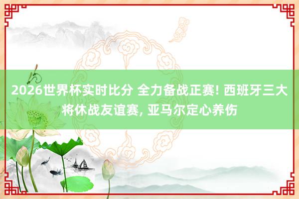 2026世界杯实时比分 全力备战正赛! 西班牙三大将休战友谊赛， 亚马尔定心养伤