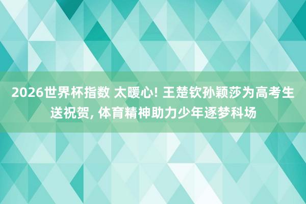 2026世界杯指数 太暖心! 王楚钦孙颖莎为高考生送祝贺， 体育精神助力少年逐梦科场