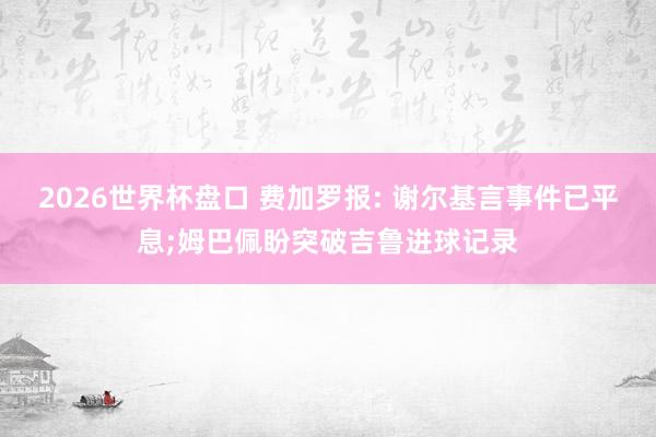 2026世界杯盘口 费加罗报: 谢尔基言事件已平息;姆巴佩盼突破吉鲁进球记录