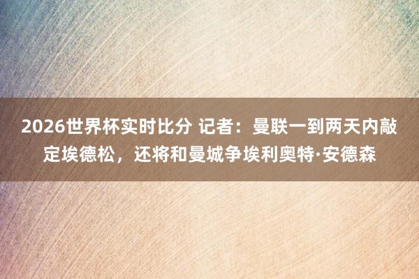 2026世界杯实时比分 记者：曼联一到两天内敲定埃德松，还将和曼城争埃利奥特·安德森
