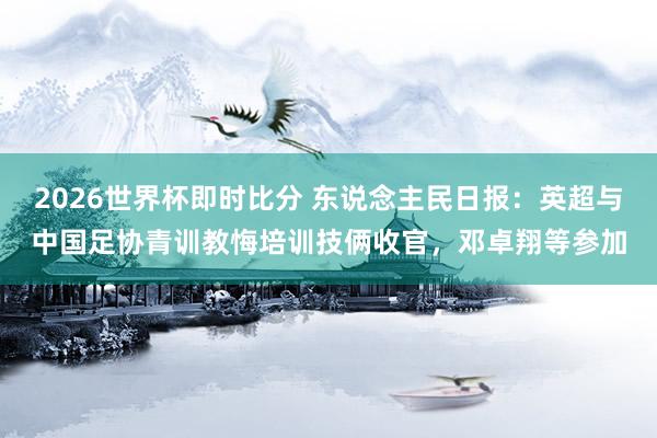 2026世界杯即时比分 东说念主民日报：英超与中国足协青训教悔培训技俩收官，邓卓翔等参加