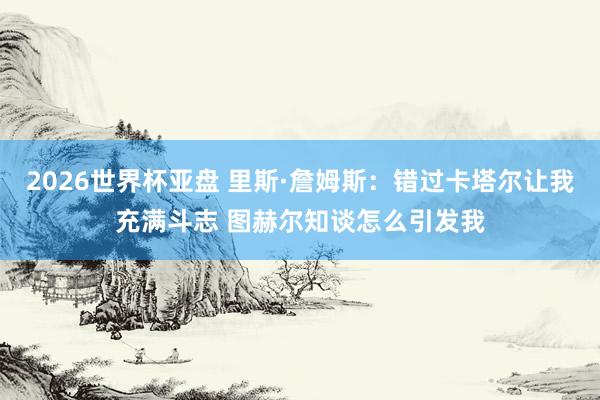 2026世界杯亚盘 里斯·詹姆斯：错过卡塔尔让我充满斗志 图赫尔知谈怎么引发我