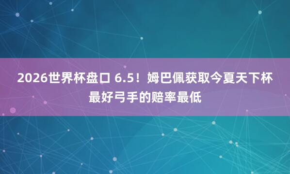 2026世界杯盘口 6.5！姆巴佩获取今夏天下杯最好弓手的赔率最低
