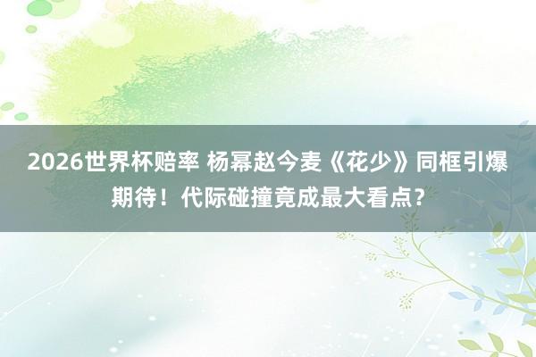 2026世界杯赔率 杨幂赵今麦《花少》同框引爆期待！代际碰撞竟成最大看点？