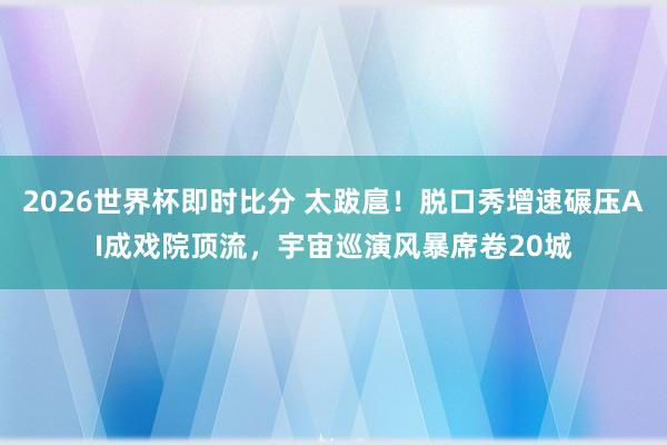 2026世界杯即时比分 太跋扈！脱口秀增速碾压AI成戏院顶流，宇宙巡演风暴席卷20城