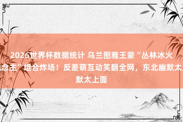 2026世界杯数据统计 乌兰图雅王蒙“丛林冰火东说念主”组合炸场！反差萌互动笑翻全网，东北幽默太上面