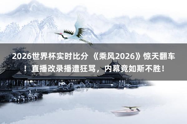 2026世界杯实时比分 《乘风2026》惊天翻车！直播改录播遭狂骂，内幕竟如斯不胜！