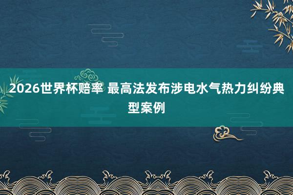 2026世界杯赔率 最高法发布涉电水气热力纠纷典型案例