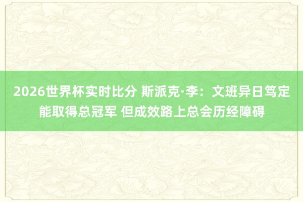 2026世界杯实时比分 斯派克·李：文班异日笃定能取得总冠军 但成效路上总会历经障碍