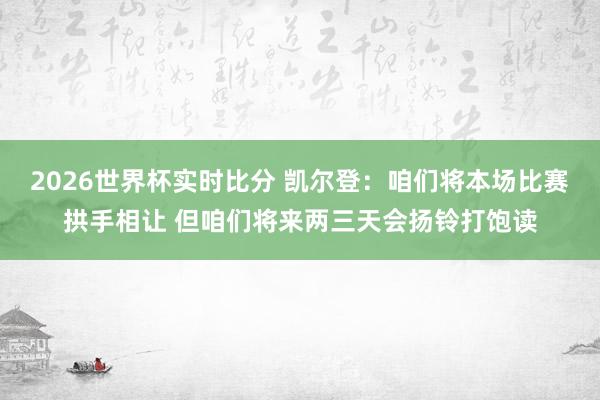2026世界杯实时比分 凯尔登：咱们将本场比赛拱手相让 但咱们将来两三天会扬铃打饱读
