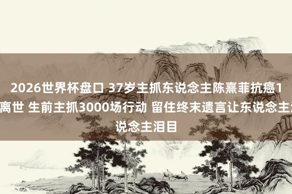 2026世界杯盘口 37岁主抓东说念主陈熹菲抗癌10年离世 生前主抓3000场行动 留住终末遗言让东说念主泪目