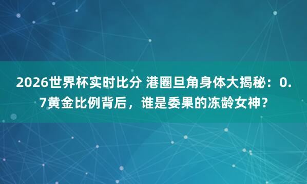 2026世界杯实时比分 港圈旦角身体大揭秘：0.7黄金比例背后，谁是委果的冻龄女神？