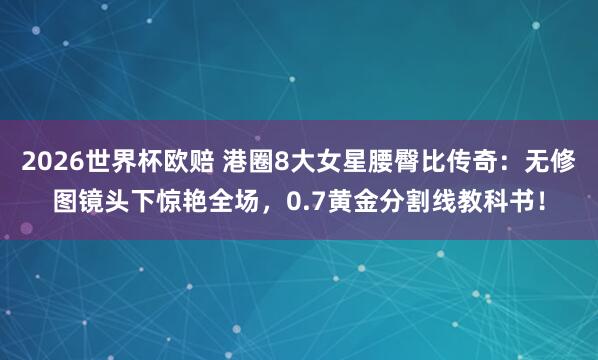 2026世界杯欧赔 港圈8大女星腰臀比传奇：无修图镜头下惊艳全场，0.7黄金分割线教科书！