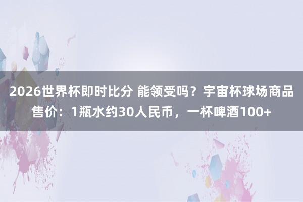 2026世界杯即时比分 能领受吗？宇宙杯球场商品售价：1瓶水约30人民币，一杯啤酒100+