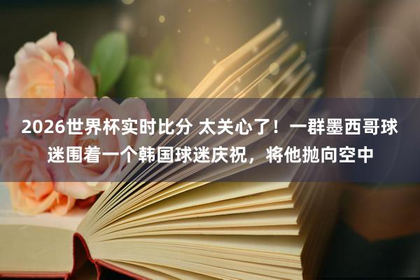2026世界杯实时比分 太关心了！一群墨西哥球迷围着一个韩国球迷庆祝，将他抛向空中