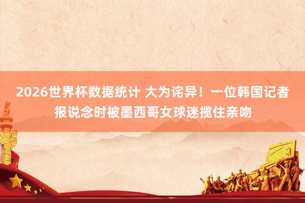 2026世界杯数据统计 大为诧异！一位韩国记者报说念时被墨西哥女球迷揽住亲吻